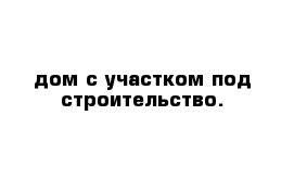 дом с участком под строительство. 